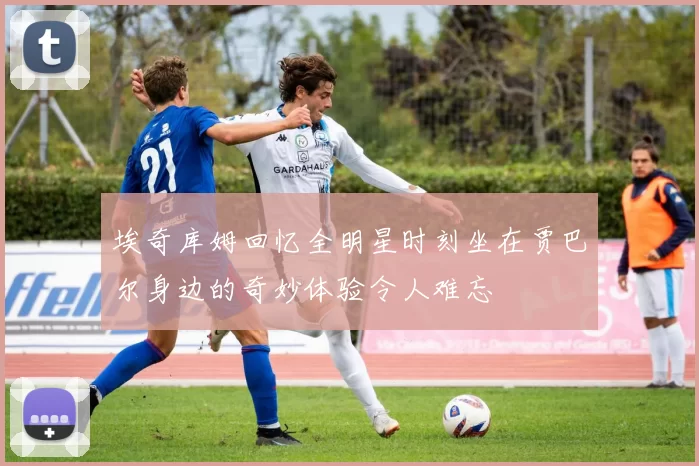 埃奇库姆回忆全明星时刻坐在贾巴尔身边的奇妙体验令人难忘
