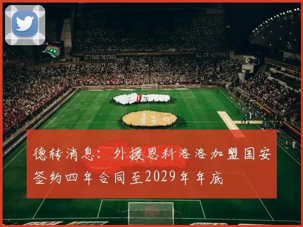 德转消息：外援恩科洛洛加盟国安签约四年合同至2029年年底