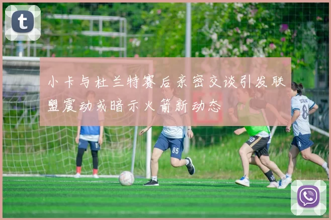 小卡与杜兰特赛后亲密交谈引发联盟震动或暗示火箭新动态