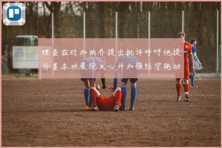 理查兹对加纳乔提出批评呼吁他提升基本功展现决心并加强防守跑动能力