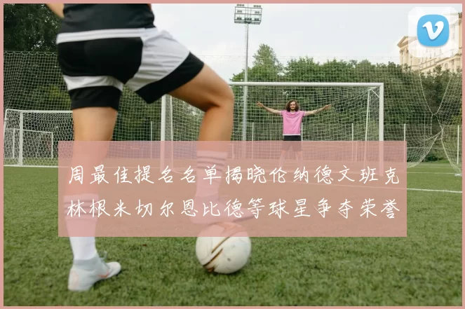 周最佳提名名单揭晓伦纳德文班克林根米切尔恩比德等球星争夺荣誉