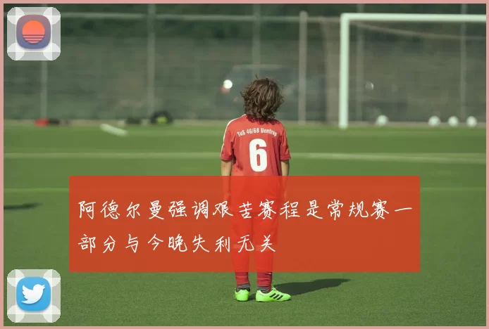 阿德尔曼强调艰苦赛程是常规赛一部分与今晚失利无关