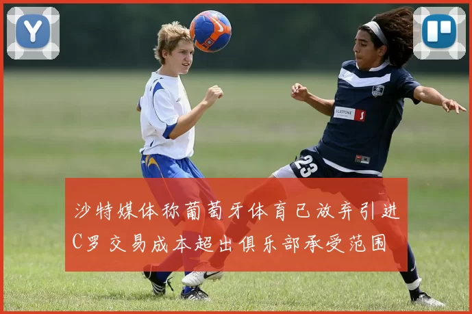 沙特媒体称葡萄牙体育已放弃引进C罗交易成本超出俱乐部承受范围