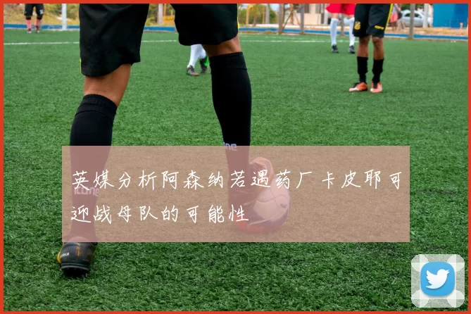 英媒分析阿森纳若遇药厂卡皮耶可迎战母队的可能性