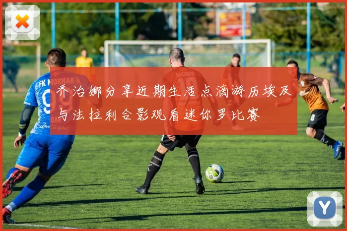 乔治娜分享近期生活点滴游历埃及与法拉利合影观看迷你罗比赛