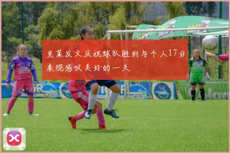 克莱发文庆祝球队胜利与个人17分表现感叹美好的一天