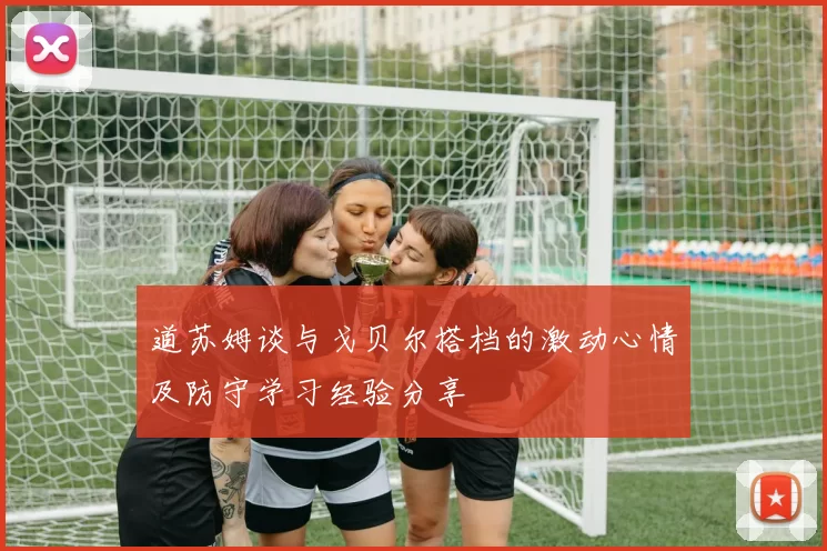 道苏姆谈与戈贝尔搭档的激动心情及防守学习经验分享