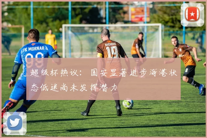 超级杯热议：国安显著进步海港状态低迷尚未发挥潜力