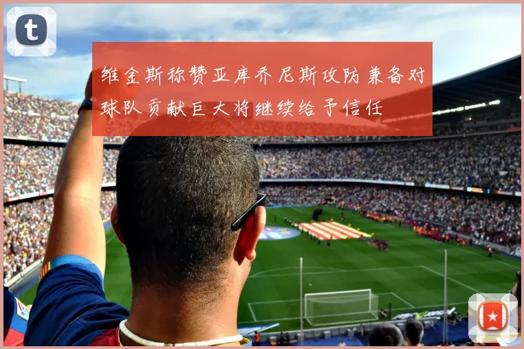 维金斯称赞亚库乔尼斯攻防兼备对球队贡献巨大将继续给予信任