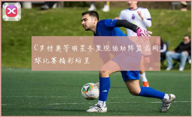 C罗特奥等明星齐聚现场助阵笼式网球比赛精彩纷呈