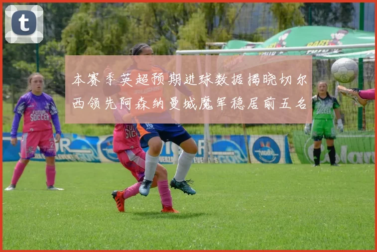 本赛季英超预期进球数据揭晓切尔西领先阿森纳曼城魔军稳居前五名