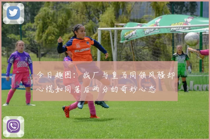 今日趣图：我厂与皇马同领风骚却心慌如同落后两分的奇妙心态
