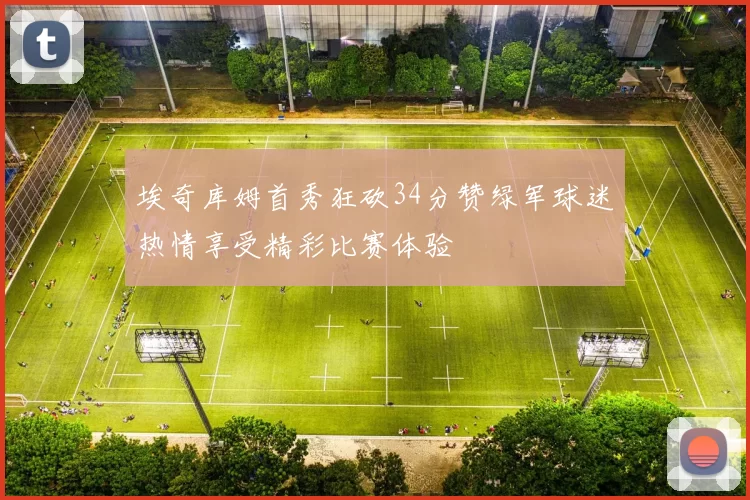 埃奇库姆首秀狂砍34分赞绿军球迷热情享受精彩比赛体验